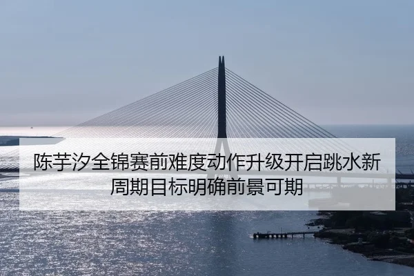 陈芋汐全锦赛前难度动作升级开启跳水新周期目标明确前景可期
