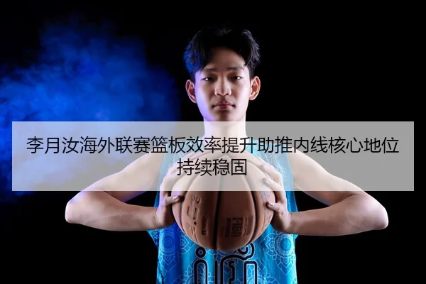 李月汝海外联赛篮板效率提升助推内线核心地位持续稳固